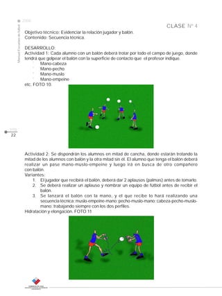 Manual Escuelas de fútbol

2008

CLASE Nº 4
Objetivo técnico: Evidenciar la relación jugador y balón.
Contenido: Secuencia técnica.
DESARROLLO:
Actividad 1: Cada alumno con un balón deberá trotar por todo el campo de juego, donde
tendrá que golpear el balón con la superficie de contacto que el profesor indique.
¨ Mano-cabeza
¨ Mano-pecho
¨ Mano-muslo
¨ Mano-empeine
etc. FOTO 10.

pág.
22

Actividad 2: Se dispondrán los alumnos en mitad de cancha, donde estarán trotando la
mitad de los alumnos con balón y la otra mitad sin él. El alumno que tenga el balón deberá
realizar un pase mano-muslo-empeine y luego irá en busca de otro compañero
con balón.
Variantes:
1. El jugador que recibirá el balón, deberá dar 2 aplausos (palmas) antes de tomarlo.
2. Se deberá realizar un aplauso y nombrar un equipo de fútbol antes de recibir el
balón.
3. Se lanzará el balón con la mano, y el que recibe lo hará realizando una
secuencia técnica: muslo-empeine-mano; pecho-muslo-mano; cabeza-pecho-muslomano; trabajando siempre con los dos perfiles.
Hidratación y elongación. FOTO 11

 