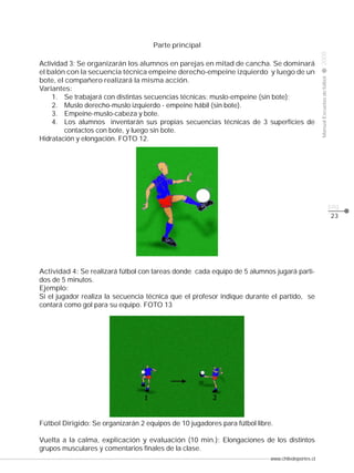 Actividad 3: Se organizarán los alumnos en parejas en mitad de cancha. Se dominará
el balón con la secuencia técnica empeine derecho-empeine izquierdo y luego de un
bote, el compañero realizará la misma acción.
Variantes:
1. Se trabajará con distintas secuencias técnicas: muslo-empeine (sin bote);
2. Muslo derecho-muslo izquierdo - empeine hábil (sin bote).
3. Empeine-muslo-cabeza y bote.
4. Los alumnos inventarán sus propias secuencias técnicas de 3 superficies de
contactos con bote, y luego sin bote.
Hidratación y elongación. FOTO 12.

2008

CLASE

Manual Escuelas de fútbol

Parte principal

pág.
23

Actividad 4: Se realizará fútbol con tareas donde cada equipo de 5 alumnos jugará partidos de 5 minutos.
Ejemplo:
Si el jugador realiza la secuencia técnica que el profesor indique durante el partido, se
contará como gol para su equipo. FOTO 13

Fútbol Dirigido: Se organizarán 2 equipos de 10 jugadores para fútbol libre.
Vuelta a la calma, explicación y evaluación (10 min.): Elongaciones de los distintos
grupos musculares y comentarios finales de la clase.
www.chiledeportes.cl

 