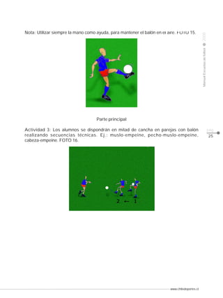 Manual Escuelas de fútbol

Nota: Utilizar siempre la mano como ayuda, para mantener el balón en el aire. FOTO 15.

2008

CLASE

Parte principal
Actividad 3: Los alumnos se dispondrán en mitad de cancha en parejas con balón
realizando secuencias técnicas. Ej.: muslo-empeine, pecho-muslo-empeine,
cabeza-empeine. FOTO 16.

www.chiledeportes.cl

pág.
25

 