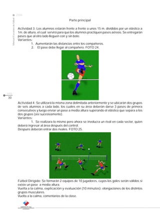 Manual Escuelas de fútbol

2008

Parte principal

CLASE

Actividad 3: Los alumnos estarán frente a frente a unos 15 m. divididos por un elástico a
1m. de altura, el cual servirá para que los alumnos practiquen pases aéreos. Se entregarán
pases que al otro lado lleguen con y sin bote.
Variantes:
1. Aumentarán las distancias entre los compañeros.
2. El pase debe llegar al compañero. FOTO 24.

pág.
30

Actividad 4: Se utilizará la misma zona delimitada anteriormente y se ubicarán dos grupos
de seis alumnos a cada lado, los cuales en su área deberán darse 3 pases de primera
consecutivos y luego enviar un pase a media altura superando el elástico que separa a los
dos grupos (así sucesivamente).
Variantes:
1. Se realizara lo mismo pero ahora se involucra un rival en cada sector, quien
deberá ingresar al área después del control.
Después deberán entrar dos rivales. FOTO 25.

Fútbol Dirigido: Se formarán 2 equipos de 10 jugadores, cuyos los goles serán válidos si
existe un pase a media altura.
Vuelta a la calma, explicación y evaluación (10 minutos): elongaciones de los distintos
grupos musculares.
Vuelta a la calma, comentarios de la clase.

 