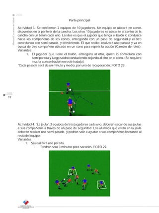 Manual Escuelas de fútbol

2008

Parte principal

CLASE

Actividad 3: Se conforman 2 equipos de 10 jugadores. Un equipo se ubicará en conos
dispuestos en la periferia de la cancha. Los otros 10 jugadores se ubicarán al centro de la
cancha con un balón cada uno. La idea es que el jugador que tenga el balón lo conduzca
hacia los compañeros de los conos, entregando con un pase de seguridad y el otro
controlando con semi-parada, y devolviendo. El que recibe, realizará una parada y va en
busca de otro compañero ubicado en un cono para repetir la acción (Cambio de roles).
Variantes:
1. El jugador que tiene el balón, entregará al otro, quien lo controlará con
semi parada y luego saldrá conduciendo dejando al otro en el cono. (Se requiere
mucha concentración en este trabajo).
*Cada pasada será de un minuto y medio, por uno de recuperación. FOTO 28.

pág.
32

Actividad 4: “La jaula”. 2 equipos de tres jugadores cada uno, deberán sacar de sus jaulas
a sus compañeros a través de un pase de seguridad. Los alumnos que están en la jaula
deberán realizar una semi parada, y podrán salir a ayudar a sus compañeros liberando al
resto del equipo.
Variantes:
1. Se realizará una parada.
·
Tendrán solo 3 minutos para sacarlos. FOTO 29.

 