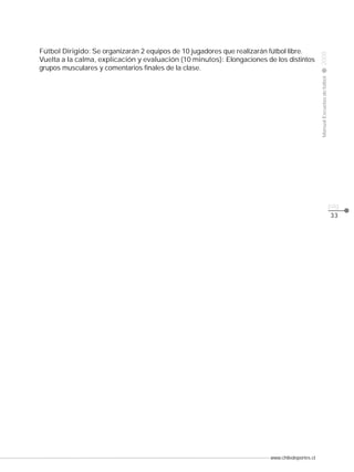 Manual Escuelas de fútbol

Fútbol Dirigido: Se organizarán 2 equipos de 10 jugadores que realizarán fútbol libre.
Vuelta a la calma, explicación y evaluación (10 minutos): Elongaciones de los distintos
grupos musculares y comentarios finales de la clase.

2008

CLASE

pág.
33

www.chiledeportes.cl

 