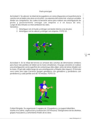 Actividad 3: Se ubicará la mitad de los jugadores en conos dispuestos en la periferia de la
cancha con un balón y los otros en el centro. Los alumnos del centro irán a buscar un balón
donde sus compañeros, los cuales lo lanzarán aéreo para realizar una amortiguación de
pecho y posteriormente entregar con empeine e ir en busca de otro.
Luego de dos minutos se intercambiarán los roles.
Variantes:
1. Amortiguar con el muslo y entregar con borde interno a ras de piso.
2. Amortiguar con la cabeza y entregar con empeine. FOTO 32.

2008

CLASE

Manual Escuelas de fútbol

Parte principal

pág.
35

Actividad 4: En la mitad del terreno se armarán dos canchas de dimensiones similares
para hacer dos partidos de fútbol con la mano simultáneos. El juego consistirá en realizar
una amortiguación con la superficie de contacto que ellos elijan, antes de tomar el balón con
la mano. El gol sólo valdrá luego de una amortiguación y finiquito (dos toques). El formato
será como una copa Carranza (juegan ganadores con ganadores y perdedores con
perdedores) y cada partido será de 10 minutos. FOTO 33.
.

Fútbol Dirigido: Se organizarán 2 equipos de 10 jugadores y se jugará fútbol libre.
Vuelta a la calma, explicación y evaluación (10 minutos): Elongaciones de los distintos
grupos musculares y comentarios finales de la clase
www.chiledeportes.cl

 