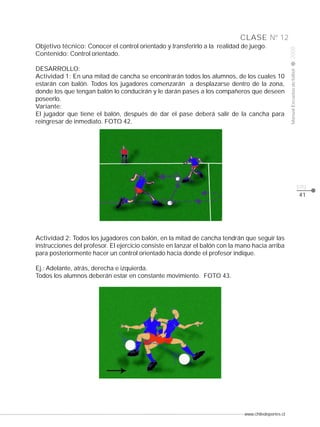 Objetivo técnico: Conocer el control orientado y transferirlo a la realidad de juego.
Contenido: Control orientado.

2008

DESARROLLO:
Actividad 1: En una mitad de cancha se encontrarán todos los alumnos, de los cuales 10
estarán con balón. Todos los jugadores comenzarán a desplazarse dentro de la zona,
donde los que tengan balón lo conducirán y le darán pases a los compañeros que deseen
poseerlo.
Variante:
El jugador que tiene el balón, después de dar el pase deberá salir de la cancha para
reingresar de inmediato. FOTO 42.

Manual Escuelas de fútbol

CLASE Nº 12

pág.
41

Actividad 2: Todos los jugadores con balón, en la mitad de cancha tendrán que seguir las
instrucciones del profesor. El ejercicio consiste en lanzar el balón con la mano hacia arriba
para posteriormente hacer un control orientado hacia donde el profesor indique.
Ej.: Adelante, atrás, derecha e izquierda.
Todos los alumnos deberán estar en constante movimiento. FOTO 43.

www.chiledeportes.cl

 