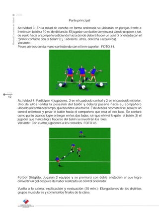 Manual Escuelas de fútbol

2008

Parte principal

CLASE

Actividad 3: En la mitad de cancha en forma ordenada se ubicarán en parejas frente a
frente con balón a 10 m. de distancia. El jugador con balón comenzará dando un pase a ras
de suelo hacia al compañero diciendo hacia donde deberá hacer un control orientado con el
“primer contacto con el balón” (Ej.: adelante, atrás, derecha e izquierda).
Variante:
Pases aéreos con la mano controlando con el tren superior. FOTO 44.

pág.
42

Actividad 4: Participan 4 jugadores, 2 en el cuadrado central y 2 en el cuadrado exterior.
Uno de ellos tendrá la posesión del balón y deberá pasarlo hacia su compañero
ubicado al centro del campo, quien tendrá una marca. Éste deberá desmarcarse, realizar un
control orientado y pasar el balón hacia el compañero que está al otro lado. Se contará
como punto cuando logre entregar en los dos lados, sin que el rival le quite el balón. Si el
jugador que marca logra hacerse del balón se invertirán los roles.
Variante: Con cuatro jugadores a los costados. FOTO 45.

Fútbol Dirigido: Jugarán 2 equipos y se premiará con doble anotación al que logre
convertir un gol después de haber realizado un control orientado.
Vuelta a la calma, explicación y evaluación (10 min.): Elongaciones de los distintos
grupos musculares y comentarios finales de la clase.

 