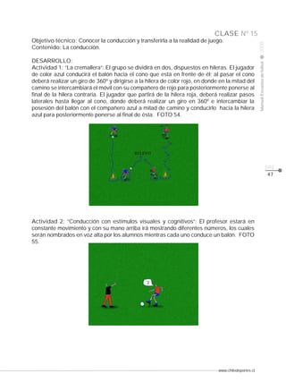 Manual Escuelas de fútbol

DESARROLLO:
Actividad 1: “La cremallera”: El grupo se dividirá en dos, dispuestos en hileras. El jugador
de color azul conducirá el balón hacia el cono que está en frente de él; al pasar el cono
deberá realizar un giro de 360º y dirigirse a la hilera de color rojo, en donde en la mitad del
camino se intercambiará el móvil con su compañero de rojo para posteriormente ponerse al
final de la hilera contraria. El jugador que partirá de la hilera roja, deberá realizar pasos
laterales hasta llegar al cono, donde deberá realizar un giro en 360º e intercambiar la
posesión del balón con el compañero azul a mitad de camino y conducirlo hacia la hilera
azul para posteriormente ponerse al final de ésta. FOTO 54.

2008

CLASE Nº 15
Objetivo técnico: Conocer la conducción y transferirla a la realidad de juego.
Contenido: La conducción.

pág.
47

Actividad 2: “Conducción con estímulos visuales y cognitivos”: El profesor estará en
constante movimiento y con su mano arriba irá mostrando diferentes números, los cuales
serán nombrados en voz alta por los alumnos mientras cada uno conduce un balón. FOTO
55.

www.chiledeportes.cl

 