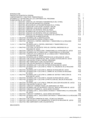 INTRODUCCIÓN
PROPUESTA PEDAGÓGICA GENERAL
COMPORTAMIENTO Y OBJETIVOS TRANSVERSALES
DESARROLLO Y DEFINICIONES DE LOS CONTENIDOS DEL PROGRAMA
PLANIFICACIÓN DE LAS CLASES
CLASE Nº 1 / OBJETIVO: CONOCER LOS CRITERIOS FUNDAMENTALES DEL FÚTBOL
CLASE Nº 2 / OBJETIVO: EVALUACIÓN DIAGNÓSTICA GENERAL
CLASE Nº 3 / OBJETIVO: APLICACIÓN DE LA PSICOMOTRICIDAD EN EL FÚTBOL
CLASE Nº 4 / OBJETIVO: EVIDENCIAR LA RELACIÓN JUGADOR Y BALÓN
CLASE Nº 5 / OBJETIVO: FOMENTAR LA RELACIÓN JUGADOR Y BALÓN
CLASE Nº 6 / OBJETIVO: CONOCER LOS DISTINTOS TIPOS DE PASES
CLASE Nº 7 / OBJETIVO: DESARROLLAR LOS DISTINTOS TIPOS DE PASES
CLASE Nº 8 / OBJETIVO: CONOCER LOS DISTINTOS TIPOS DE CONTROLES
CLASE Nº 9 / OBJETIVO: CONOCER LAS DIFERENTES SUPERFICIES DE CONTACTOS
UTILIZADAS EN LA AMORTIGUACIÓN
CLASE Nº 10 / OBJETIVO: DESARROLLAR LA AMORTIGUACIÓN
CLASE Nº 11 / OBJETIVO: EVALUACIÓN SECUENCIA TÉCNICA Y PASE
CLASE Nº 12 / OBJETIVO: CONOCER EL CONTROL ORIENTADO Y TRANSFERIRLO A LA REALIDAD
DE JUEGO
CLASE Nº 13 / OBJETIVO: DESARROLLAR EL CONTROL ORIENTADO Y TRANSFERIRLO A LA
REALIDAD DE JUEGO
CLASE Nº 14 / OBJETIVO: EJECUTAR LOS DISTINTOS TIPOS DE CONTROL ORIENTADO EN LA
REALIDAD DE JUEGO
CLASE Nº 15 / OBJETIVO: CONOCER LA CONDUCCIÓN Y TRANSFERIRLA A LA REALIDAD DE JUEGO
CLASE Nº 16 / OBJETIVO: DESARROLLAR LA CONDUCCIÓN Y TRANSFERIRLA A LA REALIDAD
CLASE Nº 17 / OBJETIVO: CONOCER LOS ELEMENTOS DE LA CONDUCCIÓN Y TRANSFERIRLOS
A LA REALIDAD DE JUEGO
CLASE Nº 18 / OBJETIVO: DESARROLLAR LA VISIÓN PERIFÉRICA EN LA REALIDAD DE JUEGO
CLASE Nº 19 / OBJETIVO: EVALUACIÓN FORMATIVA DEL NIVEL TÉCNICO EN REALIDAD DE JUEGO
CLASE Nº 20 / OBJETIVO: EVALUACIÓN TÉCNICA CONTROL ORIENTADO
CLASE Nº 21 / OBJETIVO: MINI CAMPEONATO COPA CHILEDEPORTES
CLASE Nº 22 / OBJETIVO: EVALUACIÓN DIAGNÓSTICA GENERAL DEL PROGRAMA
CLASE Nº 23 / OBJETIVO: DESARROLLAR Y EJECUTAR LA FINTA EN REALIDAD DE JUEGO
CLASE Nº 24 / OBJETIVO: DESARROLLAR Y EJECUTAR EL FRENO Y EL ENGANCHE EN LA REALIDAD
DE JUEGO
CLASE Nº 25 / OBJETIVO: DESARROLLAR Y EJECUTAR EL AMAGUE EN REALIDAD DE JUEGO
CLASE Nº 26 / OBJETIVO: DESARROLLAR Y EJECUTAR EL CAMBIO DE VELOCIDAD EN REALIDAD
DE JUEGO
CLASE Nº 27 / OBJETIVO: DESARROLLAR Y EJECUTAR EL CAMBIO DE SENTIDO Y DIRECCIÓN EN
REALIDAD DE JUEGO
CLASE Nº 28 / OBJETIVO: DESARROLLAR Y EJECUTAR EL ESQUIVE EN REALIDAD DE JUEGO
CLASE Nº 29 / OBJETIVO: DESARROLLAR Y EJECUTAR LA PROTECCIÓN DEL BALÓN EN REALIDAD
DE JUEGO
CLASE Nº 30 / OBJETIVO: DESARROLLAR Y EJECUTAR EL DRIBLING (DUELO)EN REALIDAD DE JUEGO
CLASE Nº 31 / OBJETIVO: EVALUACIÓN TÉCNICA EL TIRO
CLASE Nº 32 / OBJETIVO: CONOCER Y DOMINAR TODAS LAS VARIEDADES DE TIROS
CLASE Nº 33 / OBJETIVO: DESARROLLAR LOS DIFERENTES TIPOS DE TIROS EN REALIDAD DE JUEGO
CLASE Nº 34 / OBJETIVO: CONOCER Y DOMINAR EL JUEGO AÉREO OFENSIVO
CLASE Nº 35 / OBJETIVO: DESARROLLAR EL JUEGO AÉREO OFENSIVO Y TRANSFERIRLO A LA REALIDAD
DE JUEGO
CLASE Nº 36 / OBJETIVO: CONOCER Y DOMINAR EL JUEGO AÉREO DEFENSIVO
CLASE Nº 37 / OBJETIVO: DESARROLLAR EL JUEGO AÉREO DEFENSIVO Y TRANSFERIRLO A LA REALIDAD
DE JUEGO
CLASE Nº 38 / OBJETIVO: EVALUACIÓN FORMATIVA DE NIVEL TÉCNICO ALCANZADO
CLASE Nº 39 / OBJETIVO: EVALUACIÓN DE LOS FUNDAMENTOS TÉCNICOS EN REALIDAD DE JUEGO
CLASE Nº 40 / OBJETIVO: MINI CAMPEONATO COPA CHILEDEPORTES

P.5
P.6
P.7
P.8
P.12
P.15
P.17
P.19
P.22
P.24
P.27
P.29
P.31
P.34

BIBLIOGRAFÍA

P.97

2008

CLASE

Manual Escuelas de fútbol

ÍNDICE

P.36
P.38
P.41
P.43
P.45
P.47
P.49
P.51
P.53
P.55
P.57
P.59
P.60
P.62
P.64
P.66
P.68
P.70
P.72
P.74
P.76
P.78
P.80
P.82
P.84
P.86
P.88
P.90
P.92
P.94
P.95

www.chiledeportes.cl

pág.

 