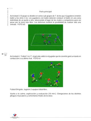 Manual Escuelas de fútbol

2008

pág.
50

Parte principal

CLASE

Actividad 3: El grupo se dividirá en varios sub-grupos de 7; de los que 4 jugadores tendrán
balón y los otros 3 no. Los jugadores con balón deberán conducir el balón en una zona
delimitada de un punto a otro, observando el lugar de los rivales y compañeros para así
pasar por la zona más libre. Los defensas tendrán la posibilidad de realizar sólo una
entrada. FOTO 60.

Actividad 4: “Fútbol 7 v/s 7”: el gol sólo valdrá si el jugador que lo convirtió ganó un duelo en
conducción a su último rival. FOTO 61.

Fútbol Dirigido: Jugarán 2 equipos fútbol libre.
Vuelta a la calma, explicación y evaluación (10 min.): Elongaciones de los distintos
pliegues musculares y comentarios finales de la clase.

 