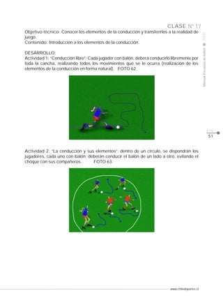 Manual Escuelas de fútbol

DESARROLLO:
Actividad 1: “Conducción libre”: Cada jugador con balón, deberá conducirlo libremente por
toda la cancha, realizando todos los movimientos que se le ocurra (realización de los
elementos de la conducción en forma natural). FOTO 62.

2008

CLASE Nº 17
Objetivo técnico: Conocer los elementos de la conducción y transferirlos a la realidad de
juego.
Contenido: Introducción a los elementos de la conducción.

pág.
51

Actividad 2: “La conducción y sus elementos”: dentro de un círculo, se dispondrán los
jugadores, cada uno con balón; deberán conducir el balón de un lado a otro, evitando el
choque con sus compañeros.
FOTO 63.

www.chiledeportes.cl

 