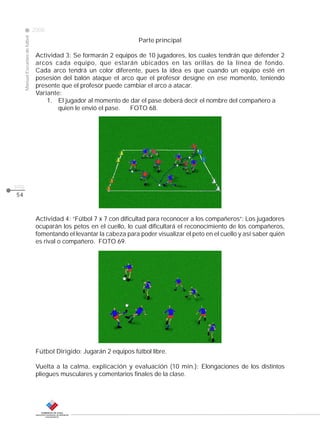 Manual Escuelas de fútbol

2008

Parte principal

CLASE

Actividad 3: Se formarán 2 equipos de 10 jugadores, los cuales tendrán que defender 2
arcos cada equipo, que estarán ubicados en las orillas de la línea de fondo.
Cada arco tendrá un color diferente, pues la idea es que cuando un equipo esté en
posesión del balón ataque el arco que el profesor designe en ese momento, teniendo
presente que el profesor puede cambiar el arco a atacar.
Variante:
1. El jugador al momento de dar el pase deberá decir el nombre del compañero a
quien le envió el pase.
FOTO 68.

pág.
54

Actividad 4: “Fútbol 7 x 7 con dificultad para reconocer a los compañeros”: Los jugadores
ocuparán los petos en el cuello, lo cual dificultará el reconocimiento de los compañeros,
fomentando el levantar la cabeza para poder visualizar el peto en el cuello y así saber quién
es rival o compañero. FOTO 69.

Fútbol Dirigido: Jugarán 2 equipos fútbol libre.
Vuelta a la calma, explicación y evaluación (10 min.): Elongaciones de los distintos
pliegues musculares y comentarios finales de la clase.

 