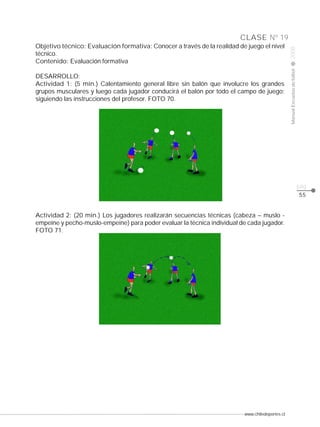 DESARROLLO:
Actividad 1: (5 min.) Calentamiento general libre sin balón que involucre los grandes
grupos musculares y luego cada jugador conducirá el balón por todo el campo de juego;
siguiendo las instrucciones del profesor. FOTO 70.

Manual Escuelas de fútbol

Objetivo técnico: Evaluación formativa: Conocer a través de la realidad de juego el nivel
técnico.
Contenido: Evaluación formativa

2008

CLASE Nº 19

pág.
55

Actividad 2: (20 min.) Los jugadores realizarán secuencias técnicas (cabeza – muslo empeine y pecho-muslo-empeine) para poder evaluar la técnica individual de cada jugador.
FOTO 71.

www.chiledeportes.cl

 