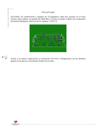 Manual Escuelas de fútbol

2008

Parte principal

CLASE

Actividad: Se conformarán 2 equipos de 10 jugadores cada uno, parejos en el nivel
técnico, para realizar un partido de fútbol libre. La idea es poder realizar una evaluación
formativa individual y colectiva de los equipos. FOTO 72

pág.
56

Vuelta a la calma, explicación y evaluación (10 min.): Elongaciones de los distintos
grupos musculares y comentarios finales de la clase.

 