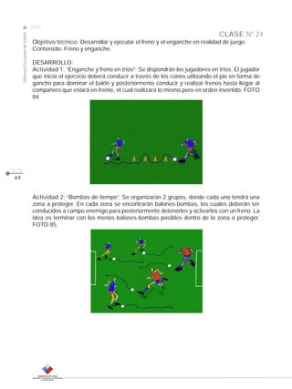 Manual Escuelas de fútbol

2008

CLASE Nº 24
Objetivo técnico: Desarrollar y ejecutar el freno y el enganche en realidad de juego.
Contenido: Freno y enganche.
DESARROLLO:
Actividad 1: “Enganche y freno en tríos”: Se dispondrán los jugadores en tríos. El jugador
que inicia el ejercicio deberá conducir a través de los conos utilizando el pie en forma de
gancho para dominar el balón y posteriormente conducir y realizar frenos hasta llegar al
compañero que estará en frente, el cual realizará lo mismo pero en orden invertido. FOTO
84

pág.
64

Actividad 2: “Bombas de tiempo”: Se organizarán 2 grupos, donde cada uno tendrá una
zona a proteger. En cada zona se encontrarán balones-bombas, los cuales deberán ser
conducidos a campo enemigo para posteriormente detenerlos y activarlos con un freno. La
idea es terminar con los menos balones-bombas posibles dentro de la zona a proteger.
FOTO 85.

 