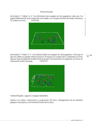 Actividad 3: “Fútbol 3 x 3”: Se enfrentarán dos equipos de tres jugadores cada uno. Se
jugará fútbol normal, pero el gol sólo será válido si se traspasa la línea de fondo contraria y
se realiza un freno.
FOTO 86

Actividad 4: “Fútbol 7 x 7”: Se realizará fútbol con equipos de siete jugadores. Para que el
gol sea válido un jugador deberá pasarse al arquero en conducción o realizando un freno
apenas haya traspasado el balón la línea de gol. Esto fomentará el enganche y el freno en
situaciones reales de juego.
FOTO 87.

Fútbol Dirigido: Jugarán 2 equipos fútbol libre.
Vuelta a la calma, explicación y evaluación (10 min.): Elongaciones de los distintos
pliegues musculares y comentarios finales de la clase.

www.chiledeportes.cl

2008

CLASE

Manual Escuelas de fútbol

Parte principal

pág.
65

 