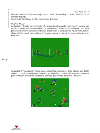 Manual Escuelas de fútbol

2008

CLASE Nº 27
Objetivo técnico: Desarrollar y ejecutar el cambio de sentido y el cambio de dirección en
realidad de juego
Contenido: Cambio de sentido y cambio de dirección.
DESARROLLO:
Actividad 1: “Parrilla más enganche”: Se dispondrán los jugadores en tríos. El jugador que
empieza deberá realizar una conducción en la parrilla cambiando de sentido en cada línea
para posteriormente ejecutar cambios de dirección en la conducción a través de los conos;
el compañero estará esperando al frente para realizar lo mismo, pero en sentido inverso.
FOTO 96.

pág.
70

Actividad 2: “Conducción hacia puntos diferentes asignados”. Cada alumno con balón
deberá conducir hacia el punto asignado por el profesor. Habrá varios puntos referentes
para conducir y así realizar constantes cambios de sentido y dirección. FOTO 97

 