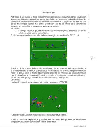 Actividad 3: Se dividirá la mitad de la cancha en dos canchas pequeñas, donde se ubicarán
4 grupos de 4 jugadores y cuatro arqueros fijos. Saldrá un jugador de cada lado al silbido del
profesor disputando un balón que se encontrará en el centro. El juego consistirá en ver cuál
de los dos equipos alcanza más goles. Si el balón sale de los límites de la cancha o se
convierte un gol, saldrá el compañero que espera afuera.
Variantes:
1. Si se logra hacer un gol, el balón saldrá de ese mismo grupo. Si sale de la cancha,
partirá el equipo que no botó el balón.
Si el profesor se sienta en una silla, todas estas reglas serán al revés. FOTO 110.

2008

CLASE

Manual Escuelas de fútbol

Parte principal

pág.
77

Actividad 4: En la mitad de la cancha estarán dos hileras rivales mirando de frente al arco.
El profesor lanzará el balón, y cuando toque el silbato saldrá la primera pareja que intentará
hacer el gol. Al tener el mismo objetivo será un duelo por finiquitar. La jugada terminará
cuando el profesor lo disponga (20 seg.), si es gol o la pelota sale. La vuelta será trotando
por los costados y luego se realizará un descanso activo en la pausa.
Variantes:
Los jugadores partirán de espalda, de guata o sentados. FOTO 111.

Fútbol Dirigido: Jugarán 2 equipos donde se realizará fútbol libre.
Vuelta a la calma, explicación y evaluación (10 min.): Elongaciones de los distintos
pliegues musculares y comentarios finales de la clase.
www.chiledeportes.cl

 