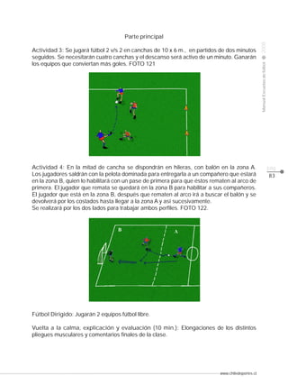 Actividad 3: Se jugará fútbol 2 v/s 2 en canchas de 10 x 6 m., en partidos de dos minutos
seguidos. Se necesitarán cuatro canchas y el descanso será activo de un minuto. Ganarán
los equipos que conviertan más goles. FOTO 121

Actividad 4: En la mitad de cancha se dispondrán en hileras, con balón en la zona A.
Los jugadores saldrán con la pelota dominada para entregarla a un compañero que estará
en la zona B, quien lo habilitará con un pase de primera para que éstos rematen al arco de
primera. El jugador que remata se quedará en la zona B para habilitar a sus compañeros.
El jugador que está en la zona B, después que rematen al arco irá a buscar el balón y se
devolverá por los costados hasta llegar a la zona A y así sucesivamente.
Se realizará por los dos lados para trabajar ambos perfiles. FOTO 122.

Fútbol Dirigido: Jugarán 2 equipos fútbol libre.
Vuelta a la calma, explicación y evaluación (10 min.): Elongaciones de los distintos
pliegues musculares y comentarios finales de la clase.

www.chiledeportes.cl

2008

CLASE

Manual Escuelas de fútbol

Parte principal

pág.
83

 