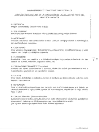 ACTITUDES PERMANENTES EN LA CONDUCCIÓN DE UNA CLASE POR PARTE DEL
PROFESOR - MONITOR

1.- PRESENCIA
Imagen, personalidad y carácter frente al grupo
2.- VOZ DE MANDO
Indicaciones con diferentes matices de voz. Que todos escuchen y pongan atención.
3.- ASERTIVIDAD
Precisión y excelencia en la conducción de la clase. Estimular, corregir y variar en el momento justo
para que la actividad no decaiga.

2008

CLASE

Manual Escuelas de fútbol

COMPORTAMIENTO Y OBJETIVOS TRANSVERSALES

4.- CREATIVIDAD
Crear y realizar el juego preciso y de lo contrario hacer las variantes o modificaciones que el juego
requiera para cumplir con el objetivo propuesto.
5.- FLEXIBILIDAD
Amplitud de criterio para modificar la actividad ante cualquier sugerencia o instancia de otro tipo;
edad de los alumnos, materiales, capacidad técnica, etc.
6.- EVALUACIÓN PERMANENTE (Formativa)
Mantener una óptima observación de la actividad, medir cada acción para mantener el nivel o
mejorar la clase y cumplir con las expectativas creadas.
7.- EDUCAR
Crear hábitos de todo tipo en cada clase, normas de conducta que debe evidenciar cada niño como
jugador y como persona.
8.- MOTIVACIÓN
Crear en el niño el interés por lo que está haciendo, que el niño iniciado juegue y se divierta, ser
capaz de plasmar en el jugador amor y pasión por nuestro deporte, captarlo para el juego, atraerlo
hacia el fútbol.
9.- EVALUACIÓN FINAL (Retroalimentación)
Evaluar cómo estuvo la clase, consultar, conversar, recibir información de los alumnos, qué objetivos
se cumplieron, cuáles no, en dónde quedamos, qué haremos la próxima sesión.
¿Se lograron aprendizajes significativos en los alumnos jugadores?

www.chiledeportes.cl

pág.
7

 