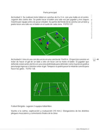 Actividad 3: Se realizará tenis fútbol en canchas de 8 x 5 m. con una malla en el centro.
Jugarán dos contra dos. Se podrá tocar el balón una sola vez por jugador y tres toques
máximo por equipo antes de pasar el balón. Se partirá del fondo de la cancha con un bote y
podrá tocar una sola vez el balón en el suelo de cada zona. FOTO 137

Actividad 4: Uno v/s uno con dos arcos en una cancha de 15x20 m. El ejercicio consiste en
tratar de hacer el gol de un lado a otro sin tocar con la mano el balón. El jugador que
defiende estará antes del tiro en una zona delimitada para defender como muestra la gráfica
para luego ingresar e intentar evitar el gol. Tampoco se podrá pasar la mitad de cancha para
hacer los goles. FOTO 138.

Fútbol Dirigido: Jugarán 2 equipos fútbol libre.
Vuelta a la calma, explicación y evaluación (10 min.): Elongaciones de los distintos
pliegues musculares y comentarios finales de la clase

www.chiledeportes.cl

2008

CLASE

Manual Escuelas de fútbol

Parte principal

pág.
91

 