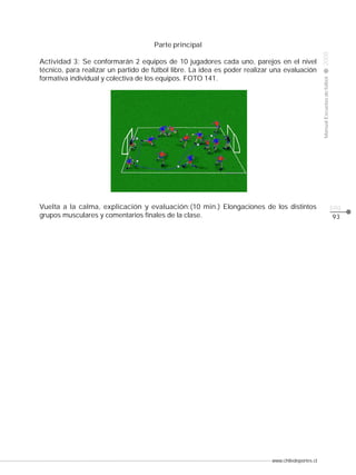 Actividad 3: Se conformarán 2 equipos de 10 jugadores cada uno, parejos en el nivel
técnico, para realizar un partido de fútbol libre. La idea es poder realizar una evaluación
formativa individual y colectiva de los equipos. FOTO 141.

Vuelta a la calma, explicación y evaluación:(10 min.) Elongaciones de los distintos
grupos musculares y comentarios finales de la clase.

www.chiledeportes.cl

2008

CLASE

Manual Escuelas de fútbol

Parte principal

pág.
93

 