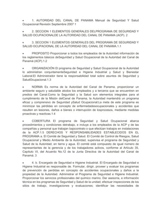 1. AUTORIDAD DEL CANAL DE PANAMA Manual de Seguridad Y Salud
Ocupacional Revisión Septiembre 2007 1

     2. SECCION 1 ELEMENTOS GENERALES DELPROGRAMA DE SEGURIDAD Y
SALUD OCUPACIONALDE LA AUTORIDAD DEL CANAL DE PANAMA (ACP). 2

     3. SECCION 1 ELEMENTOS GENERALES DEL PROGRAMA DE SEGURIDAD Y
SALUD OCUPACIONAL DE LA AUTORIDAD DEL CANAL DE PANAMA.1.1

        PROPOSITO Proporcionar a todos los empleados de la Autoridad información de
los reglamentos básicos deSeguridad y Salud Ocupacional de la Autoridad del Canal de
Panamá (ACP).1.2

      ORGANIZACIÓN El programa de Seguridad y Salud Ocupacional de la Autoridad
lo administran conjuntamenteSeguridad e Higiene Industrial y Salud y Bienestar
Laboral.El Administrador tiene la responsabilidad total sobre asuntos de Seguridad y
SaludOcupacional.1.3

       NORMA Es norma de la Autoridad del Canal de Panama, proporcionar un
ambiente seguro y saludable atodos los empleados y a terceros que se encuentren en
predios del Canal.Como la Seguridad y la Salud son elementos integrales para el
cumplimiento de la Misión delCanal de Panama, la Autoridad mantendrá un programa
eficaz y comprensivo de Seguridad ySalud Ocupacional.La meta de este programa es
minimizar las pérdidas en concepto de enfermedadesocupacionales y accidentes que
resulten en lesiones, daños a bienes o interrupción de losprocesos, mediante medidas
proactivas y reactivas.1.4

       COBERTURA El programa de Seguridad y Salud Ocupacional abarca
procedimientos y condiciones detrabajo, e incluye a los empleados de la ACP y de las
compañías y personal que trabajan bajocontrato o que efectúan trabajos en instalaciones
de la ACP.1.5 DERECHOS Y RESPONSABILIDADES ESTABLECIDOS EN EL
PROGRAMA a. El Comité de Seguridad y Salud. El Comité de Control de Riesgos, Salud
Ocupacional y Medio Ambiente de la Autoridad, supervisa el programa de Seguridad y
Salud de la Autoridad, en tierra y agua. El comité está compuesto de igual número de
representantes de la gerencia y de los trabajadores activos, conforme al Artículo 35,
Capítulo VI, del Acuerdo No.12 de la Junta Directiva de la Autoridad del Canal de
Panamá. 3

       4. b. Encargado de Seguridad e Higiene Industrial. El Encargado de Seguridad e
Higiene Industrial es responsable de. Formular, dirigir, proveer y evaluar los programas
de prevención de perdidas en concepto de accidentes ocupacionales y daños a la
propiedad de la Autoridad. Administrar el Programa de Seguridad e Higiene Industrial.
Proporcionar los servicios profesionales del químico marino. Dar asesoría, e información
técnica en los programas de Seguridad y Salud de la unidad; efectuar inspecciones de los
sitios de trabajo, investigaciones y evaluaciones; identificar las necesidades de
 