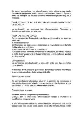 de orden pedagógico y/o disciplinarios, debe adoptarse por escrito,
deben estar consignados en el observador del alumno o implicado. Esa es la
forma de consignar las actuaciones como evidencia del proceso seguido al
implicado.

CORRECTIVOS DE ACUERDO CON LA LEVEDAD O GRAVEDAD
DE LA FALTA

A continuación se expresan las: Competencias, Términos y
Sanciones aplicables encada caso:

PARA LAS FALTAS LEVES:
Sanciones Aplicables: Para este tipo de faltas se deben aplicar las siguientes
sanciones:
1. Amonestación oral
 2. Ordenación de acciones de reparación o reivindicación de la falta
 3. Correctivos pedagógicos
 4. Amonestación escrita en el observador
 5. Cuando existan conductas reincidentes de faltas leves, se deber á rebajar
la nota de comportamiento al finalizar el período lectivo, nota que quedará
en A (aceptable)

Competencias:
La competencia para la atención y actuación ante este tipo de faltas
corresponde:

Al docente o directivo docente que reciba la denuncia de cualquier miembro de
la comunidad educativa, o de los testigos de la falta.

Términos para actuar:

Se recomienda iniciar el estudio y actuar en la aplicación de sanciones el
mismo día de conocido el hecho, o a más tardar al día siguiente al que
se cometió la falta o se tuvo conocimiento de la falta.

Procedimiento a seguir:

Se deben observar los siguientes procedimientos.
Diálogo con el implicado, amonestación verbal e invitación a
modificar su comportamiento

1. Si la amonestación verbal no produce efecto, se aplicará una acción
pedagógica o de servicio social, acorde con la falta cometida. No se podrán
 