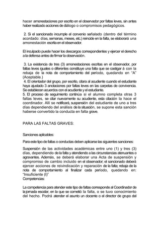 hacer amonestaciones por escrito en el observador por faltas leves, sin antes
haber realizado acciones de diálogo o compromisos pedagógicos.

 2. Si el sancionado incumple el convenio señalado (dentro del término
acordado: días, semanas, meses, etc.) reincide en la falta, se elaborará una
amonestación escrita en el observador.

El inculpado puede hacer los descargos correspondientes y ejercer el derecho
a la defensa antes de firmar la observación.

 3. La existencia de tres (3) amonestaciones escritas en el observador, por
faltas leves iguales o diferentes constituye una falta que se castigar á con la
rebaja de la nota de comportamiento del período, quedando en “A”
(Aceptable.)
 4. El orientador del grupo, por escrito, citara al acudiente cuando el estudiante
haya ajustado 3 anotaciones por faltas leves en las carpetas de convivencia.
Se establecen acuerdos con el acudiente y el estudiante.
5. El proceso de seguimiento continúa si el alumno completa otras 3
faltas leves, se citar nuevamente su acudiente, esta citación la hace el
coordinador. Allí se notificará, suspensión del estudiante de uno a tres
días dependiendo del análisis de la situación, se supone esta sanción
haberse convertido la conducta en falta grave.


PARA LAS FALTAS GRAVES:


Sanciones aplicables:
Para este tipo de faltas o conductas deben aplicarse las siguientes sanciones:
Suspensión de las actividades académicas entre uno (1) y tres (3)
días, dependiendo de la falta y atendiendo a las circunstancias atenuantes o
agravantes. Además, se deberá elaborar una Acta de suspensión y
compromiso de cambio incluido en el observador; el sancionado deberá
ejercer acciones de reivindicación y reparación de la falta; rebaja de la
nota de comportamiento al finalizar cada período, quedando en:
“Insuficiente (I)”
Competencias:

La competencia para atender este tipo de faltas corresponde al Coordinador de
la jornada escolar, en la que se cometió la falta, o se tuvo conocimiento
del hecho. Podrá atender el asunto un docente o el director de grupo del
 