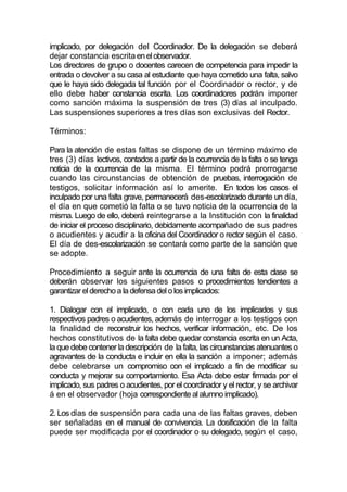 implicado, por delegación del Coordinador. De la delegación se deberá
dejar constancia escrita en el observador.
Los directores de grupo o docentes carecen de competencia para impedir la
entrada o devolver a su casa al estudiante que haya cometido una falta, salvo
que le haya sido delegada tal función por el Coordinador o rector, y de
ello debe haber constancia escrita. Los coordinadores podrán imponer
como sanción máxima la suspensión de tres (3) días al inculpado.
Las suspensiones superiores a tres días son exclusivas del Rector.

Términos:

Para la atención de estas faltas se dispone de un término máximo de
tres (3) días lectivos, contados a partir de la ocurrencia de la falta o se tenga
noticia de la ocurrencia de la misma. El término podrá prorrogarse
cuando las circunstancias de obtención de pruebas, interrogación de
testigos, solicitar información así lo amerite. En todos los casos el
inculpado por una falta grave, permanecerá des-escolarizado durante un día,
el día en que cometió la falta o se tuvo noticia de la ocurrencia de la
misma. Luego de ello, deberá reintegrarse a la Institución con la finalidad
de iniciar el proceso disciplinario, debidamente acompañado de sus padres
o acudientes y acudir a la oficina del Coordinador o rector según el caso.
El día de des-escolarización se contará como parte de la sanción que
se adopte.

Procedimiento a seguir ante la ocurrencia de una falta de esta clase se
deberán observar los siguientes pasos o procedimientos tendientes a
garantizar el derecho a la defensa del o los implicados:

1. Dialogar con el implicado, o con cada uno de los implicados y sus
respectivos padres o acudientes, además de interrogar a los testigos con
la finalidad de reconstruir los hechos, verificar información, etc. De los
hechos constitutivos de la falta debe quedar constancia escrita en un Acta,
la que debe contener la descripción de la falta, las circunstancias atenuantes o
agravantes de la conducta e incluir en ella la sanción a imponer; además
debe celebrarse un compromiso con el implicado a fin de modificar su
conducta y mejorar su comportamiento. Esa Acta debe estar firmada por el
implicado, sus padres o acudientes, por el coordinador y el rector, y se archivar
á en el observador (hoja correspondiente al alumno implicado).

2. Los días de suspensión para cada una de las faltas graves, deben
ser señaladas en el manual de convivencia. La dosificación de la falta
puede ser modificada por el coordinador o su delegado, según el caso,
 
