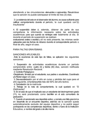 atendiendo a las circunstancias atenuantes o agravantes. Recuérdese
que la sanción no puede sobrepasar el límite de tres (3) días.

 3. La existencia del acta en el observador del alumno, es causa suficiente para
calificar comportamiento durante el período, la cual quedará con“(I)
Insuficiente”

4. El suspendido deber á, además, obtener de parte de sus
compañeros la información necesaria sobre las actividades
académicas para que cuando se reintegre esté totalmente al día. Si
durante el período de suspensión se realizan
evaluaciones orales o escritas y él no está presente, las mismas serán
aplazadas para las fechas de refuerzo durante el correspondiente período o
final de año, según el caso.

PARA FALTAS GRAVÍSIMAS:

SANCIONES APLICABLES:
 Ante la ocurrencia de este tipo de faltas, se aplicarán las siguientes
sanciones:

 1. Suspensión de actividades académicas durante un período
comprendido entre: cuatro (4) y treinta (30) días, sanción notificada
mediante Resolución Rectoral.
 2. Contrato Pedagógico
-Disciplinario, firmado por el estudiante, sus padres o acudientes, Coordinado
y/o Rector según el caso.
 3. Des-escolarización por el año en curso y pérdida del cupo para el
año siguiente, si ha transcurrido más del 50% del año lectivo.
 4. Cancelación de la matrícula
 5. Rebaja en la nota de comportamiento, la cual quedará en “D
(Deficiente)”
 6. En el caso de que el implicado sea un estudiante del decimoprimero grado
(11), no será proclamado como bachiller en el acto comunitario de
graduación.
 7. Cuando el sancionado sea deportista activo, y cometa una falta gravísima
en desarrollo de un encuentro deportivo, además de la sanción queda
automáticamente excluido del equipo deportivo y no podrá seguir
participando en las competencias deportivas, dentro o fuera de la Institución
Educativa, a nombre del grado o de ella misma
 