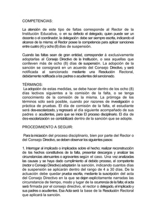 COMPETENCIAS:

La atención de este tipo de faltas corresponde al Rector de la
Institución Educativa, o en su defecto el delegado, quien puede ser un
docente o el coordinador, la delegación debe ser siempre escrita, indicando el
alcance de la misma; el Rector posee la competencia para aplicar sanciones
entre cuatro (4) y ocho (8) días de suspensión.

Cuando las faltas sean de gran entidad, corresponder á exclusivamente
adoptarlas al Consejo Directivo de la Institución, o sea aquellas que
conlleven más de ocho (8) días de suspensión. La adopción de la
sanción se consignará en un acuerdo del Consejo Directivo, y será
notificada al sancionado mediante una Resolución Rectoral,
debidamente notificada a los padres o acudientes del sancionado.

TÉRMINOS:
 La adopción de estas medidas, se debe hacer dentro de los ocho (8)
días lectivos siguientes a la comisión de la falta, o se tenga
conocimiento de la comisión de la misma. La prórroga de los
términos sólo será posible, cuando por razones de investigación o
práctica de pruebas. El día de comisión de la falta, el estudiante
será des-escolarizado, y regresará al día siguiente acompañado de sus
padres o acudientes, para que se inicie El proceso disciplinario. El día de
des-escolarización se contabilizará dentro de la sanción que se adopte.

PROCEDIMIENTO A SEGUIR:

 Para la iniciación del proceso disciplinario, bien por parte del Rector o
del Consejo Directivo, se deben observar los siguientes pasos:

1. Interrogar al implicado o implicados sobre el hecho; realizar reconstrucción
de los hechos constitutivos de la falta, presentar descargos y analizar las
circunstancias atenuantes o agravantes según el caso. Una vez analizadas
las causas y se haya dado cumplimiento al debido proceso, el competente
(rector o Consejo Directivo) adoptarán la sanción, indicando cuantos días
de suspensión se aplicarán dentro del rango de 4 a 30 días. De la
actuación debe quedar prueba escrita, mediante la suscripción del acta
del Consejo Directivo en la que se dejen explícitamente narradas las
circunstancia de tiempo, modo y lugar de la ocurrencia de la falta; el acta
será firmada por el consejo directivo, el rector o delegado, el implicado y
sus padres o acudientes. Esa Acta será la base de la Resolución Rectoral
que aplicará la sanción.
 