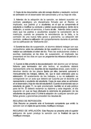 2. Copia de los documentos: acta del consejo directivo y resolución rectoral
se archivarán en el observador del sancionado y en su hoja de vida.

 3. Además de la adopción de la sanción, se deberá suscribir un
contrato psicológico y/o disciplinario firmado por el Rector, el
implicado, sus padres y/ o acudientes, en el que se comprometa el
estudiante a modificar su conducta y solicitar ayuda psicológica dentro de la
Institución, si existe el servicios, o fuera de ella. Además debe quedar
claro que los padres o acudientes aceptan la cancelación de la
matrícula, cuando se presente la reincidencia de la falta, o la
comisión de una nueva falta grave o gravísima. La adopción del
contrato, conlleva la calificación de comportamiento durante el período
con la calificación de “Deficiente (D)”.

 4. Durante los días de suspensión, el alumno deberá indagar con sus
compañeros sobre las actividades de tipo académico y se compromete
realizar sus actividades al orden del día. Para las evaluaciones orales o
escritas realizadas en los días de suspensión, el implicado las
presentará en los días en que se programen los refuerzos del período o
final del año.

 5. Cuando la falta amerite la des-escolarización del alumno por el tiempo
faltante para terminación del año lectivo, el acudiente deberá
representarlo ante los docentes de las respectivas áreas, para recibir y
devolver dentro de los plazos fijados por ellos, (semanal, quincenal o
mensualmente) los trabajos, talleres, etc. que le sean ordenados para su
elaboración. El acatamiento de los trabajos, o su no realización se
consignarán en un acta que deberá ser suscrita por el docente y el
representante o acudiente del estudiante. Copia de esas actas se archivaran
en el observador y hoja de vida del estudiante.6. Cuando el sancionado sea un
estudiante de grado 11, no será proclamado bachiller en el acto público
para tal fin. Él deberá reclamar su diploma y acta degrado, al día
siguiente en que se haya efectuado la ceremonia de graduación de los
estudiantes de grado once (11).Ante la adopción de cualquier sanción por
faltas graves y gravísimas proceden los recursos de:

RECURSO DE REPOSICIÓN
 Este Recurso se presenta ante el funcionario competente que emitió la
sanción con el objeto de que la revise, modifique o revoque.

RECURSO DE APELACIÓN: Este Recurso se presenta ante el superior
jerárquico de quien produjo la sanción con la finalidad de que la
modifique o revoque.
 