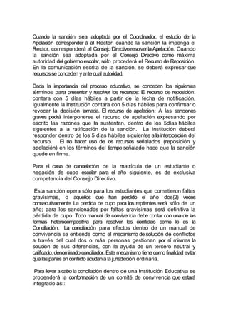 Cuando la sanción sea adoptada por el Coordinador, el estudio de la
Apelación corresponder á al Rector; cuando la sanción la imponga el
Rector, corresponderá al Consejo Directivo resolver la Apelación. Cuando
la sanción sea adoptada por el Consejo Directivo como máxima
autoridad del gobierno escolar, sólo procederá el Recurso de Reposición.
En la comunicación escrita de la sanción, se deberá expresar que
recursos se conceden y ante cual autoridad.

Dada la importancia del proceso educativo, se conceden los siguientes
términos para presentar y resolver los recursos: El recurso de reposición:
contara con 5 días hábiles a partir de la fecha de notificación,
Igualmente la Institución contara con 5 días hábiles para confirmar o
revocar la decisión tomada. El recurso de apelación: A las sanciones
graves podrá interponerse el recurso de apelación expresando por
escrito las razones que la sustentan, dentro de los 5días hábiles
siguientes a la ratificación de la sanción. La Institución deberá
responder dentro de los 5 días hábiles siguientes a la interposición del
recurso. El no hacer uso de los recursos señalados (reposición y
apelación) en los términos del tiempo señalado hace que la sanción
quede en firme.

Para el caso de cancelación de la matrícula de un estudiante o
negación de cupo escolar para el año siguiente, es de exclusiva
competencia del Consejo Directivo.

 Esta sanción opera sólo para los estudiantes que cometieron faltas
gravísimas, o aquellos que han perdido el año dos(2) veces
consecutivamente. La perdida de cupo para los repitentes será sólo de un
año; para los sancionados por faltas gravísimas será definitiva la
pérdida de cupo. Todo manual de convivencia debe contar con una de las
formas heterocompositiva para resolver los conflictos como lo es la
Conciliación. La conciliación para efectos dentro de un manual de
convivencia se entiende como el mecanismo de solución de conflictos
a través del cual dos o más personas gestionan por sí mismas la
solución de sus diferencias, con la ayuda de un tercero neutral y
calificado, denominado conciliador. Este mecanismo tiene como finalidad evitar
que las partes en conflicto acudan a la jurisdicción ordinaria.

 Para llevar a cabo la conciliación dentro de una Institución Educativa se
propenderá la conformación de un comité de convivencia que estará
integrado así:
 