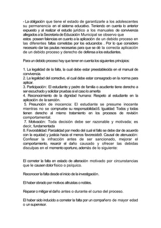 - La obligación que tiene el estado de garantizarle a los adolescentes
su permanencia en el sistema educativo. Teniendo en cuenta lo anterior
expuesto y al realizar el estudio jurídico a los manuales de convivencia
allegados a la Secretaria de Educación Municipal se observo que
estos poseen falencias en cuanto a la aplicación de un debido proceso en
las diferentes faltas cometidas por los educandos . Por lo que considero
necesario dar las pautas necesarias para que se dé la correcta aplicación
de un debido proceso y derecho de defensa a los estudiantes.

Para un debido proceso hay que tener en cuenta los siguientes principios:

1. La legalidad de la falta, la cual debe estar preestablecida en el manual de
convivencia.
2. La legalidad del correctivo, el cual debe estar consagrado en la norma para
aplicar.
3. Participación: El estudiante y padre de familia o acudiente tiene derecho a
ser escuchado y solicitar pruebas si el caso lo amerita
4. Reconocimiento de la dignidad humana: Respeto al estudiante en la
aplicación de la sanción.
 5. Presunción de inocencia: El estudiante se presume inocente
mientras no se compruebe su responsabilidad.6. Igualdad: Todos y todas
tienen derecho al mismo tratamiento en los procesos de revisión
comportamental.
 7. Motivación: Toda decisión debe ser razonable y motivada; es
decir, fundamentada
8. Favorabilidad: Parcialidad por medio del cual el fallo se debe dar de acuerdo
con la equidad y justicia hacia el menos favorecido9. Causal de atenuación:
Confesar la infracción antes de ser sancionado, mejorar el
comportamiento, resarcir el daño causado y ofrecer las debidas
disculpas en el momento oportuno, además de lo siguiente:


El cometer la falta en estado de alteración motivado por circunstancias
que le causen dolor físico o psíquico.

Reconocer la falta desde el inicio de la investigación.

El haber obrado por motivos altruistas o nobles.

Reparar o mitigar el daño antes o durante el curso del proceso.

El haber sido inducido a cometer la falta por un compañero de mayor edad
o un supervisor.
 