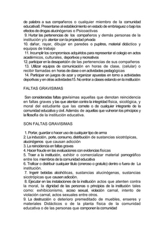 de palabra a sus compañeros o cualquier miembro de la comunidad
educativa8. Presentarse al establecimiento en estado de embriaguez o bajo los
efectos de drogas alucinógenas o Psicoactivas
 9. Hurtar las pertenencias de los compañeros y demás personas de la
institución y/o atentar con la propiedad privada
10. dañar, rayar, dibujar en paredes o pupitres, material didáctico y
equipos de trabajo
 11. Incumplir los compromisos adquiridos para representar el colegio en actos
académicos, culturales, deportivos y recreativos
12. participar en la desaparición de las pertenencias de sus compañeros
 13. Utilizar equipos de comunicación en horas de clase, (celular) o
recibir llamadas en horas de clase o en actividades pedagógicas
 14. Participar en juegos de azar y organizar apuestas en torno a actividades
deportivas y en otras actividades15. No entrar a clases estando en la institución

FALTAS GRAVISIMAS

 Son consideradas faltas gravísimas aquellas que denotan reincidencia
en faltas graves y las que atentan contra la integridad física, sicológica, y
moral del estudiante que las comete o de cualquier integrante de la
comunidad educativa y civil. Además de aquellas que vulneran los principios y
la filosofía de la institución educativa.

SON FALTAS GRAVISIMAS

 1. Portar, guardar o hacer uso de cualquier tipo de arma
2. La inducción, porte, consumo, distribución de sustancias sicotrópicas,
alucinógenos que causan adicción
3. La reincidencia en faltas graves
4. Hacer fraude en las evaluaciones con evidencias físicas
5. Traer a la institución, exhibir o comercializar material pornográfico
entre los miembros de la comunidad educativa
6. Traficar o distribuir cualquier titulo (oneroso o gratuito) dentro o fuera de La
institución.
 7. Ingerir bebidas alcohólicas, sustancias alucinógenas, sustancias
sicotrópicas que causen adicción.
 8. Ejecutar en las instalaciones de la institución actos que atenten contra
la moral, la dignidad de las personas o principios de la institución tales
como: exhibicionismo, acoso sexual, violación carnal, intento de
violación carnal, actos sexuales entre otros.
9. La destrucción o deterioro premeditado de muebles, enseres y
materiales Didácticos o de la planta física de la comunidad
educativa o de las personas que componen la comunidad
 