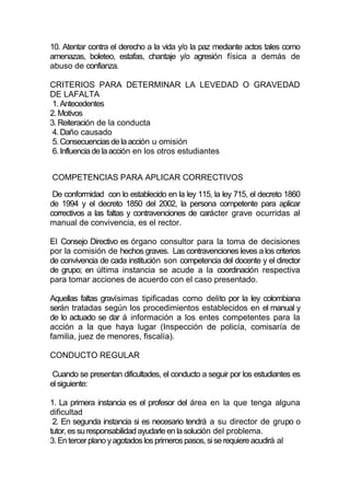 10. Atentar contra el derecho a la vida y/o la paz mediante actos tales como
amenazas, boleteo, estafas, chantaje y/o agresión física a demás de
abuso de confianza.

CRITERIOS PARA DETERMINAR LA LEVEDAD O GRAVEDAD
DE LAFALTA
 1. Antecedentes
2. Motivos
3. Reiteración de la conducta
 4. Daño causado
 5. Consecuencias de la acción u omisión
 6. Influencia de la acción en los otros estudiantes


COMPETENCIAS PARA APLICAR CORRECTIVOS

 De conformidad con lo establecido en la ley 115, la ley 715, el decreto 1860
de 1994 y el decreto 1850 del 2002, la persona competente para aplicar
correctivos a las faltas y contravenciones de carácter grave ocurridas al
manual de convivencia, es el rector.

El Consejo Directivo es órgano consultor para la toma de decisiones
por la comisión de hechos graves. Las contravenciones leves a los criterios
de convivencia de cada institución son competencia del docente y el director
de grupo; en última instancia se acude a la coordinación respectiva
para tomar acciones de acuerdo con el caso presentado.

Aquellas faltas gravísimas tipificadas como delito por la ley colombiana
serán tratadas según los procedimientos establecidos en el manual y
de lo actuado se dar á información a los entes competentes para la
acción a la que haya lugar (Inspección de policía, comisaría de
familia, juez de menores, fiscalía).

CONDUCTO REGULAR

 Cuando se presentan dificultades, el conducto a seguir por los estudiantes es
el siguiente:

1. La primera instancia es el profesor del área en la que tenga alguna
dificultad
 2. En segunda instancia si es necesario tendrá a su director de grupo o
tutor, es su responsabilidad ayudarle en la solución del problema.
3. En tercer plano y agotados los primeros pasos, si se requiere acudirá al
 