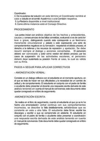 Coordinador.
4. De no poderse dar solución en este término el Coordinador remitirá el
caso a estudio en el comité Académico o a la Comisión respetiva.
 5. La Rectoría disponible a nivel institucional.
 6. Como última instancia está el Consejo Directivo.

PROCEDIMIENTO

 Las partes inician con análisis objetivo de los hechos y antecedentes,
causas y consecuencias de las faltas cometidas, evaluando si es de carácter
leve o grave, distinguiendo cuando esta corresponde a un fenómeno
meramente circunstancial y aislado o está expresando una serie de
comportamientos negativos en su formación; respetando el debido proceso, el
derecho a la defensa y los recursos de reposición y apelación. Se debe
recurrir siempre al dialogo y acciones concertadas. El personero
deberá ser convocado y actor como veedor del debido proceso; par los
casos de suspensión de las actividades escolares, el personero
deberá dejar sustentada su posición frente al caso, la cual es válida
con su firma.

PASOS A SEGUIR PARA APLICAR CORRECTIVOS

- AMONESTACIÓN VERBAL:

Consiste en un dialogo reflexivo con el estudiante en el momento oportuno, en
el que se trata de hacer ver sus dificultades y la necesidad de un cambio de
actitud y de comportamiento. El estudiante en conjunto con el padre de familia
o acudiente debe presentar al docente una respuesta escrita derivada de este
análisis teniendo en cuenta el manual de convivencia; este documento debe
quedar consignado en el libro de seguimiento.

-AMONESTACIÓN ESCRITA:

 Se realiza en el libro de seguimiento, cuando al estudiante al que ya se le ha
hecho una amonestación verbal continua con sus comportamientos
incorrectos, se describe la falta detalladamente, señalándose que es
constante en esta u otra falta. El estudiante debe firmar, escribir los
descargos y escribir a que se compromete en adelante. El estudiante en
conjunto con el padre de familia o acudiente debe presentar a coordinación
una respuesta escrita derivada de este análisis teniendo en cuenta
el manual de convivencia. Este documento debe quedar consignado en el libro
de seguimiento.
 