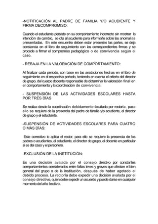 -NOTIFICACIÓN AL PADRE DE FAMILIA Y/O ACUDIENTE Y
FIRMA DECOMPROMISO:

Cuando el estudiante persiste en su comportamiento incorrecto sin mostrar la
intención de cambio, se cita al acudiente para informarle sobre las anomalías
presentadas. En este encuentro deben estar presentes las partes, se deja
constancia en el libro de seguimiento con las correspondientes firmas y se
procede a firmar el compromiso pedagógico o de convivencia según el
caso.

- REBAJA EN LA VALORACIÓN DE COMPORTAMIENTO:

Al finalizar cada periodo, con base en las anotaciones hechas en el libro de
seguimiento en el respectivo periodo, teniendo en cuenta el criterio del director
de grupo, del cuerpo docente responsable de dictaminar la valoración final en
el comportamiento y la coordinación de convivencia.

- SUSPENSIÓN DE LAS ACTIVIDADES ESCOLARES HASTA
POR TRES DÍAS

Se realiza desde la coordinación debidamente facultada por rectoría, para
ello se requiere de la presencia del padre de familia y/o acudiente, el director
de grupo y el estudiante.

-SUSPENSIÓN DE ACTIVIDADES ESCOLARES PARA CUATRO
O MÁS DÍAS:

 Este correctivo lo aplica el rector, para ello se requiere la presencia de los
padres o acudientes, el estudiante, el director de grupo, el docente en particular
si es del caso y el personero.

-EXCLUSIÓN DE LA INSTITUCIÓN:

Es una decisión avalada por el consejo directivo por constantes
comportamientos considerados entre faltas leves y graves que afectan el bien
general del grupo o de la institución, después de haber agotado el
debido proceso. La rectoría debe expedir una decisión avalada por el
consejo directivo, quien debe expedir un acuerdo y puede darse en cualquier
momento del año lectivo.
 