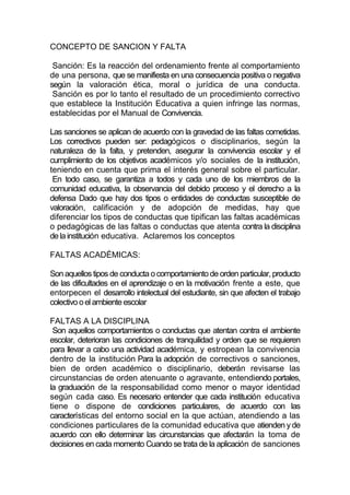 CONCEPTO DE SANCION Y FALTA

 Sanción: Es la reacción del ordenamiento frente al comportamiento
de una persona, que se manifiesta en una consecuencia positiva o negativa
según la valoración ética, moral o jurídica de una conducta.
 Sanción es por lo tanto el resultado de un procedimiento correctivo
que establece la Institución Educativa a quien infringe las normas,
establecidas por el Manual de Convivencia.

Las sanciones se aplican de acuerdo con la gravedad de las faltas cometidas.
Los correctivos pueden ser: pedagógicos o disciplinarios, según la
naturaleza de la falta, y pretenden, asegurar la convivencia escolar y el
cumplimiento de los objetivos académicos y/o sociales de la institución,
teniendo en cuenta que prima el interés general sobre el particular.
 En todo caso, se garantiza a todos y cada uno de los miembros de la
comunidad educativa, la observancia del debido proceso y el derecho a la
defensa Dado que hay dos tipos o entidades de conductas susceptible de
valoración, calificación y de adopción de medidas, hay que
diferenciar los tipos de conductas que tipifican las faltas académicas
o pedagógicas de las faltas o conductas que atenta contra la disciplina
de la institución educativa. Aclaremos los conceptos

FALTAS ACADÉMICAS:

Son aquellos tipos de conducta o comportamiento de orden particular, producto
de las dificultades en el aprendizaje o en la motivación frente a este, que
entorpecen el desarrollo intelectual del estudiante, sin que afecten el trabajo
colectivo o el ambiente escolar

FALTAS A LA DISCIPLINA
 Son aquellos comportamientos o conductas que atentan contra el ambiente
escolar, deterioran las condiciones de tranquilidad y orden que se requieren
para llevar a cabo una actividad académica, y estropean la convivencia
dentro de la institución Para la adopción de correctivos o sanciones,
bien de orden académico o disciplinario, deberán revisarse las
circunstancias de orden atenuante o agravante, entendiendo portales,
la graduación de la responsabilidad como menor o mayor identidad
según cada caso. Es necesario entender que cada institución educativa
tiene o dispone de condiciones particulares, de acuerdo con las
características del entorno social en la que actúan, atendiendo a las
condiciones particulares de la comunidad educativa que atienden y de
acuerdo con ello determinar las circunstancias que afectarán la toma de
decisiones en cada momento Cuando se trata de la aplicación de sanciones
 