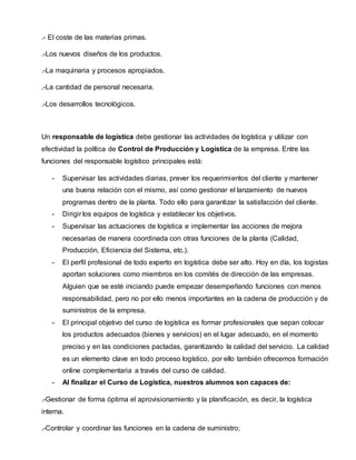 .- El coste de las materias primas.
.-Los nuevos diseños de los productos.
.-La maquinaria y procesos apropiados.
.-La cantidad de personal necesaria.
.-Los desarrollos tecnológicos.
Un responsable de logística debe gestionar las actividades de logística y utilizar con
efectividad la política de Control de Producción y Logística de la empresa. Entre las
funciones del responsable logístico principales está:
- Supervisar las actividades diarias, prever los requerimientos del cliente y mantener
una buena relación con el mismo, así como gestionar el lanzamiento de nuevos
programas dentro de la planta. Todo ello para garantizar la satisfacción del cliente.
- Dirigir los equipos de logística y establecer los objetivos.
- Supervisar las actuaciones de logística e implementar las acciones de mejora
necesarias de manera coordinada con otras funciones de la planta (Calidad,
Producción, Eficiencia del Sistema, etc.).
- El perfil profesional de todo experto en logística debe ser alto. Hoy en día, los logistas
aportan soluciones como miembros en los comités de dirección de las empresas.
Alguien que se esté iniciando puede empezar desempeñando funciones con menos
responsabilidad, pero no por ello menos importantes en la cadena de producción y de
suministros de la empresa.
- El principal objetivo del curso de logística es formar profesionales que sepan colocar
los productos adecuados (bienes y servicios) en el lugar adecuado, en el momento
preciso y en las condiciones pactadas, garantizando la calidad del servicio. La calidad
es un elemento clave en todo proceso logístico, por ello también ofrecemos formación
online complementaria a través del curso de calidad.
- Al finalizar el Curso de Logística, nuestros alumnos son capaces de:
.-Gestionar de forma óptima el aprovisionamiento y la planificación, es decir, la logística
interna.
.-Controlar y coordinar las funciones en la cadena de suministro;
 