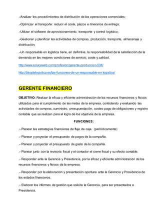 .-Analizar los procedimientos de distribución de las operaciones comerciales;
.-Optimizar el transporte: reducir el coste, plazos e itinerarios de entrega;
.-Utilizar el software de aprovisionamiento, transporte y control logístico;
.-Gestionar y planificar las actividades de compras, producción, transporte, almacenaje y
distribución;
.-Un responsable en logística tiene, en definitiva, la responsabilidad de la satisfacción de la
demanda en las mejores condiciones de servicio, coste y calidad.
http://www.educaweb.com/profesion/gerente-produccion-538/
http://blogdelogistica.es/las-funciones-de-un-responsable-en-logistica/
GERENTE FINANCIERO
OBJETIVO: Realizar la eficaz y eficiente administración de los recursos financieros y físicos
utilizados para el cumplimiento de las metas de la empresa, controlando y evaluando las
actividades de compras, suministro, presupuestación, costeo pago de obligaciones y registro
contable que se realizan para el logro de los objetivos de la empresa.
FUNCIONES:
.- Planear las estrategias financieras de flujo de caja. (periódicamente)
.- Planear y proyectar el presupuesto de pagos de la compañía.
.- Planear y proyectar el presupuesto de gasto de la compañía.
.- Planear junto con la revisoría fiscal y el contador el cierre fiscal y su efecto contable.
.- Responder ante la Gerencia y Presidencia, por la eficaz y eficiente administración de los
recursos financieros y físicos de la empresa.
.- Responder por la elaboración y presentación oportuna ante la Gerencia y Presidencia de
los estados financieros.
.- Elaborar los informes de gestión que solicite la Gerencia, para ser presentados a
Presidencia.
 
