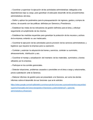 .- Coordinar y supervisar la ejecución de las actividades administrativas delegadas a las
dependencias bajo su cargo, para garantizar el adecuado desarrollo de los procedimientos
administrativos del área.
.- Definir y aplicar los parámetros para la presupuestación de ingresos, gastos y compra de
activos, de acuerdo con las políticas definidas por Gerencia y Presidencia.
.- Establecer las metas de los indicadores de gestión definidos para el área, y efectuar
seguimiento al cumplimiento de los mismos.
.- Establecer las medidas requeridas para garantizar la protección de los recursos y activos
de la empresa, evitando su uso inadecuado.
.- Coordinar la ejecución de las actividades para la provisión de los servicios administrativos y
logísticos que requiera la empresa para su operación.
.- Controlar y autorizar la adquisición de bienes y servicios, controlar su suministro,
almacenamiento, distribución y uso.
.- Coordinar el manejo y actualización del inventario de los materiales, suministros y bienes
utilizados por la empresa.
.- Participar en los comités gerenciales.
.- Detectar situaciones, problemas causados o previsibles en el área a cargo y solucionarlas,
previa sustentación ante la Gerencia.
.- Elaborar informes de gestión para ser presentado a la Gerencia, así como los demás
informes sobre el desarrollo de sus funciones que se le soliciten.
https://sites.google.com/a/trujillodelrio.com/manual-de-funciones-y-procedimientos-seguridad-
superior/manuales-de-funciones/gestion-financiera-y-administrativa/1---gerente-
administrativo-y-financiero
 