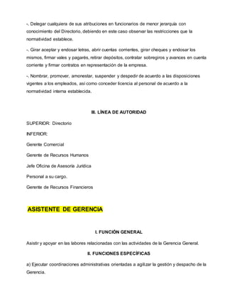 -. Delegar cualquiera de sus atribuciones en funcionarios de menor jerarquía con
conocimiento del Directorio, debiendo en este caso observar las restricciones que la
normatividad establece.
-. Girar aceptar y endosar letras, abrir cuentas corrientes, girar cheques y endosar los
mismos, firmar vales y pagarés, retirar depósitos, contratar sobregiros y avances en cuenta
corriente y firmar contratos en representación de la empresa.
-. Nombrar, promover, amonestar, suspender y despedir de acuerdo a las disposiciones
vigentes a los empleados, así como conceder licencia al personal de acuerdo a la
normatividad interna establecida.
III. LÍNEA DE AUTORIDAD
SUPERIOR: Directorio
INFERIOR:
Gerente Comercial
Gerente de Recursos Humanos
Jefe Oficina de Asesoría Jurídica
Personal a su cargo.
Gerente de Recursos Financieros
ASISTENTE DE GERENCIA
I. FUNCIÓN GENERAL
Asistir y apoyar en las labores relacionadas con las actividades de la Gerencia General.
II. FUNCIONES ESPECÍFICAS
a) Ejecutar coordinaciones administrativas orientadas a agilizar la gestión y despacho de la
Gerencia.
 