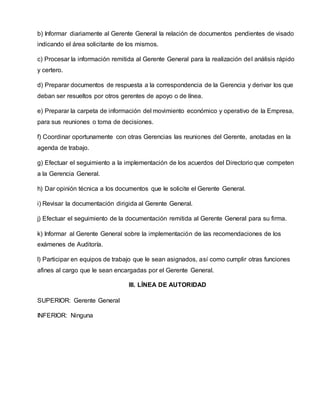 b) Informar diariamente al Gerente General la relación de documentos pendientes de visado
indicando el área solicitante de los mismos.
c) Procesar la información remitida al Gerente General para la realización del análisis rápido
y certero.
d) Preparar documentos de respuesta a la correspondencia de la Gerencia y derivar los que
deban ser resueltos por otros gerentes de apoyo o de línea.
e) Preparar la carpeta de información del movimiento económico y operativo de la Empresa,
para sus reuniones o toma de decisiones.
f) Coordinar oportunamente con otras Gerencias las reuniones del Gerente, anotadas en la
agenda de trabajo.
g) Efectuar el seguimiento a la implementación de los acuerdos del Directorio que competen
a la Gerencia General.
h) Dar opinión técnica a los documentos que le solicite el Gerente General.
i) Revisar la documentación dirigida al Gerente General.
j) Efectuar el seguimiento de la documentación remitida al Gerente General para su firma.
k) Informar al Gerente General sobre la implementación de las recomendaciones de los
exámenes de Auditoría.
l) Participar en equipos de trabajo que le sean asignados, así como cumplir otras funciones
afines al cargo que le sean encargadas por el Gerente General.
III. LÍNEA DE AUTORIDAD
SUPERIOR: Gerente General
INFERIOR: Ninguna
 