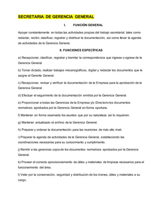 SECRETARIA DE GERENCIA GENERAL
I. FUNCIÓN GENERAL
Apoyar constantemente en todas las actividades propias del trabajo secretarial, tales como
redactar, recibir, clasificar, registrar y distribuir la documentación, así como llevar la agenda
de actividades de la Gerencia General.
II. FUNCIONES ESPECÍFICAS
a) Recepcionar, clasificar, registrar y tramitar la correspondencia que ingrese o egrese de la
Gerencia General.
b) Tomar dictado, realizar trabajos mecanográficos, digitar y redactar los documentos que le
asigne el Gerente General.
c) Recepcionar, revisar y verificar la documentación de la Empresa para la aprobación de la
Gerencia General.
d) Efectuar el seguimiento de la documentación emitida por la Gerencia General.
e) Proporcionar a todas las Gerencias de la Empresa y/o Directorio los documentos
normativos aprobados por la Gerencia General en forma oportuna.
f) Mantener en forma reservada los asuntos que por su naturaleza así lo requieran.
g) Mantener actualizado el archivo de la Gerencia General.
h) Preparar y ordenar la documentación para las reuniones de más alto nivel.
i) Preparar la agenda de actividades de la Gerencia General, estableciendo las
coordinaciones necesarias para su conocimiento y cumplimiento.
j) Remitir a las gerencias copia de los documentos normativos aprobados por la Gerencia
General.
k) Proveer el correcto aprovisionamiento de útiles y materiales de limpieza necesarios para el
funcionamiento del área.
l) Velar por la conservación, seguridad y distribución de los bienes, útiles y materiales a su
cargo.
 