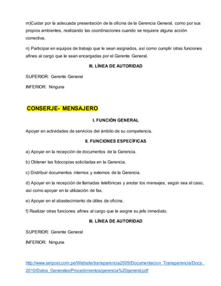 m)Cuidar por la adecuada presentación de la oficina de la Gerencia General, como por sus
propios ambientes, realizando las coordinaciones cuando se requiera alguna acción
correctiva.
n) Participar en equipos de trabajo que le sean asignados, así como cumplir otras funciones
afines al cargo que le sean encargadas por el Gerente General.
III. LÍNEA DE AUTORIDAD
SUPERIOR: Gerente General
INFERIOR: Ninguna
CONSERJE- MENSAJERO
I. FUNCIÓN GENERAL
Apoyar en actividades de servicios del ámbito de su competencia.
II. FUNCIONES ESPECÍFICAS
a) Apoyar en la recepción de documentos de la Gerencia.
b) Obtener las fotocopias solicitadas en la Gerencia.
c) Distribuir documentos internos y externos de la Gerencia.
d) Apoyar en la recepción de llamadas telefónicas y anotar los mensajes, según sea el caso,
así como apoyar en la utilización de fax.
e) Apoyar en el abastecimiento de útiles de oficina.
f) Realizar otras funciones afines al cargo que le asigne su jefe inmediato.
III. LÍNEA DE AUTORIDAD
SUPERIOR: Gerente General
INFERIOR: Ninguna
http://www.serpost.com.pe/Website/transparencia2009/Documentacion_Transparencia/Docs_
2010/Datos_Generales/Procedimientos/gerencia%20general.pdf
 