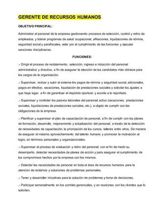 GERENTE DE RECURSOS HUMANOS
OBJETIVO PRINCIPAL:
Administrar el personal de la empresa gestionando procesos de selección, control y retiro de
empleados, y liderar programas de salud ocupacional, afiliaciones, liquidaciones de nómina,
seguridad social y parafiscales, velar por el cumplimiento de las funciones y ejecutar
sanciones disciplinarias.
FUNCIONES:
.- Dirigir el proceso de reclutamiento, selección, ingreso e inducción del personal
administrativo y directivo, a fin de asegurar la elección de los candidatos más idóneos para
los cargos de la organización.
.- Supervisar, revisar y subir al sistema los pagos de nómina y seguridad social, adicionales,
pagos en efectivo, vacaciones, liquidación de prestaciones sociales y solicitar los ajustes a
que haya lugar, a fin de garantizar el depósito oportuno y acorde a lo reportado.
.- Supervisar y controlar los pasivos laborales del personal activo (vacaciones, prestaciones
sociales, liquidaciones de prestaciones sociales, etc.), a objeto de cumplir con las
obligaciones de la empresa.
.- Planificar y supervisar el plan de capacitación de personal, a fin de cumplir con los planes
de formación, desarrollo, mejoramiento y actualización del personal, a través de la detección
de necesidades de capacitación, la priorización de los cursos, talleres entre otros. De manera
de asegurar el máximo aprovechamiento del talento humano y promover la motivación al
logro, en términos personales y organizacionales.
.- Supervisar el proceso de evaluación y retiro del personal, con el fin de medir su
desempeño, detectar necesidades de planes de acción y para asegurar el cumplimiento de
los compromisos hechos por la empresa con los mismos.
.- Detectar las necesidades de personal en toda el área de recursos humanos para la
atención de reclamos y soluciones de problemas personales.
.- Tener y desarrollar iniciativas para la solución de problemas y toma de decisiones.
.- Participar semanalmente en los comités gerenciales, y en reuniones con los clientes que lo
soliciten.
 
