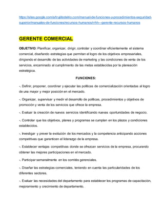 https://sites.google.com/a/trujillodelrio.com/manual-de-funciones-y-procedimientos-seguridad-
superior/manuales-de-funciones/recursos-humanos/rrhh---gerente-recursos-humanos
GERENTE COMERCIAL
OBJETIVO: Planificar, organizar, dirigir, controlar y coordinar eficientemente el sistema
comercial, diseñando estrategias que permitan el logro de los objetivos empresariales,
dirigiendo el desarrollo de las actividades de marketing y las condiciones de venta de los
servicios, encaminado al cumplimiento de las metas establecidas por la planeación
estratégica.
FUNCIONES:
-. Definir, proponer, coordinar y ejecutar las políticas de comercialización orientadas al logro
de una mayor y mejor posición en el mercado.
-. Organizar, supervisar y medir el desarrollo de políticas, procedimientos y objetivos de
promoción y venta de los servicios que ofrece la empresa.
-. Evaluar la creación de nuevos servicios identificando nuevas oportunidades de negocio.
-. Controlar que los objetivos, planes y programas se cumplan en los plazos y condiciones
establecidos.
-. Investigar y prever la evolución de los mercados y la competencia anticipando acciones
competitivas que garanticen el liderazgo de la empresa.
-. Establecer ventajas competitivas donde se ofrezcan servicios de la empresa, procurando
obtener las mejores participaciones en el mercado.
-. Participar semanalmente en los comités gerenciales.
-. Diseñar las estrategias comerciales, teniendo en cuenta las particularidades de los
diferentes sectores.
-. Evaluar las necesidades del departamento para establecer los programas de capacitación,
mejoramiento y crecimiento de departamento.
 