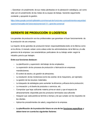-. Garantizar el cumplimiento de sus metas planteadas en la planeación estratégica, así como
velar por el cumplimiento de las metas de su equipo de trabajo, haciendo seguimiento
constante y apoyando la gestión.
https://sites.google.com/a/trujillodelrio.com/manual-de-funciones-y-procedimientos-seguridad-
superior/manuales-de-funciones/comercial-1/1---gerente-comercial
GERENTE DE PRODUCCIÓN O LOGÍSTICA
Los gerentes de producción son los profesionales que garantizan el buen funcionamiento de
la producción de una empresa.
La mayoría de los gerentes de producción tienen responsabilidades tanto en la fábrica como
en la oficina. A menudo actúan como enlace entre los administradores de la fábrica y la alta
gerencia de la empresa. Las características particulares de su trabajo varían según la
industria para la que trabajen.
Entre sus funciones destacan:
- La planificación y supervisión del trabajo de los empleados;
- La supervisión de los procesos de producción o fabricación en empresas
manufactureras;
- El control de stocks y la gestión de almacenes;
- La resolución de las incidencias (como las averías de la maquinaria, por ejemplo);
- La gestión de los recursos materiales;
- La búsqueda de estrategias para aumentar la eficiencia y eficacia de la producción;
- La innovación y el diseño de productos o servicios, etc.
- Comprobar que haya suficiente materia prima en stock y que el espacio de
almacenamiento disponible para los productos terminados sea suficiente
- Asegurar que cada pedido se termine a tiempo y de que cumpla con los requisitos de
los clientes.
- Aplicar los procedimientos de salud y seguridad en la empresa.
- La planificación de la producción futura es una de las funciones específicas y
deben tener en cuenta los siguientes factores:
 