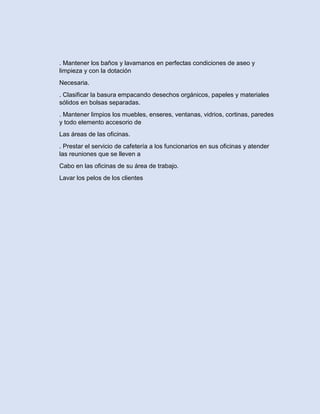 . Mantener los baños y lavamanos en perfectas condiciones de aseo y
limpieza y con la dotación
Necesaria.
. Clasificar la basura empacando desechos orgánicos, papeles y materiales
sólidos en bolsas separadas.
. Mantener limpios los muebles, enseres, ventanas, vidrios, cortinas, paredes
y todo elemento accesorio de
Las áreas de las oficinas.
. Prestar el servicio de cafetería a los funcionarios en sus oficinas y atender
las reuniones que se lleven a
Cabo en las oficinas de su área de trabajo.
Lavar los pelos de los clientes
 
