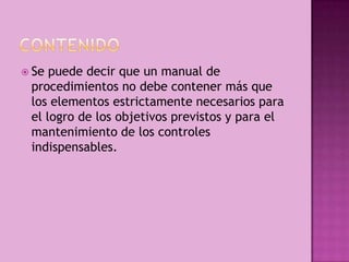  Se puede decir que un manual de
procedimientos no debe contener más que
los elementos estrictamente necesarios para
el logro de los objetivos previstos y para el
mantenimiento de los controles
indispensables.
 